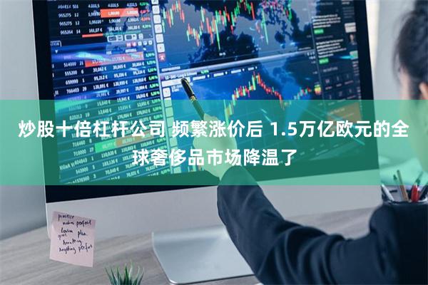 炒股十倍杠杆公司 频繁涨价后 1.5万亿欧元的全球奢侈品市场降温了