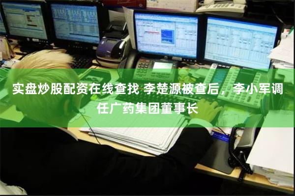 实盘炒股配资在线查找 李楚源被查后，李小军调任广药集团董事长