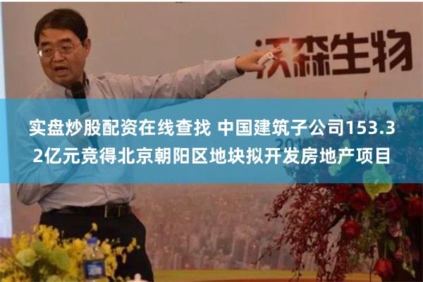 实盘炒股配资在线查找 中国建筑子公司153.32亿元竞得北京朝阳区地块拟开发房地产项目