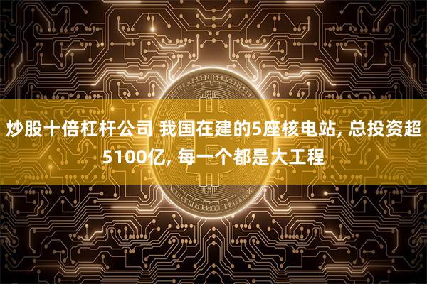 炒股十倍杠杆公司 我国在建的5座核电站, 总投资超5100亿, 每一个都是大工程
