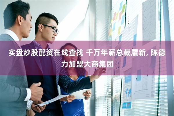 实盘炒股配资在线查找 千万年薪总裁履新, 陈德力加盟大商集团