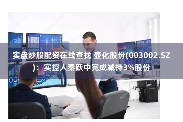 实盘炒股配资在线查找 壶化股份(003002.SZ)：实控人秦跃中完成减持3%股份