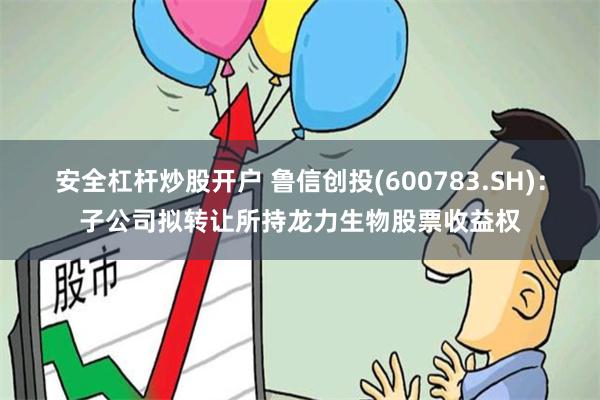安全杠杆炒股开户 鲁信创投(600783.SH)：子公司拟转让所持龙力生物股票收益权