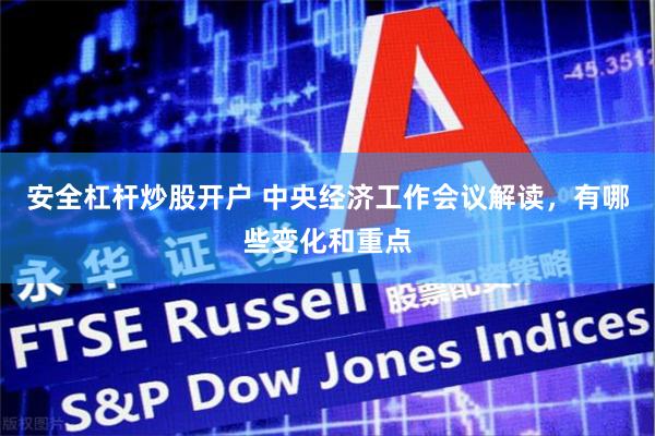 安全杠杆炒股开户 中央经济工作会议解读，有哪些变化和重点