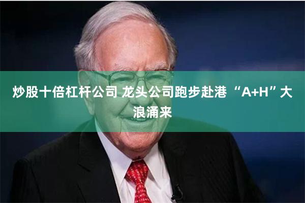 炒股十倍杠杆公司 龙头公司跑步赴港 “A+H”大浪涌来