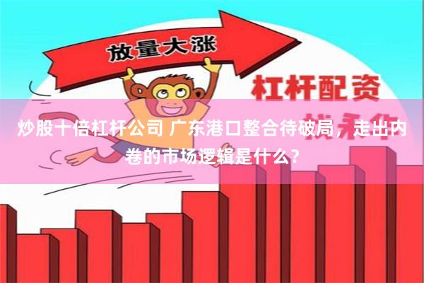 炒股十倍杠杆公司 广东港口整合待破局，走出内卷的市场逻辑是什么？