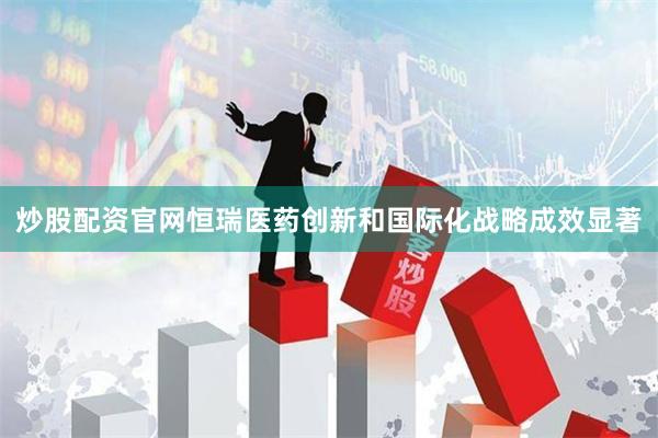 炒股配资官网恒瑞医药创新和国际化战略成效显著