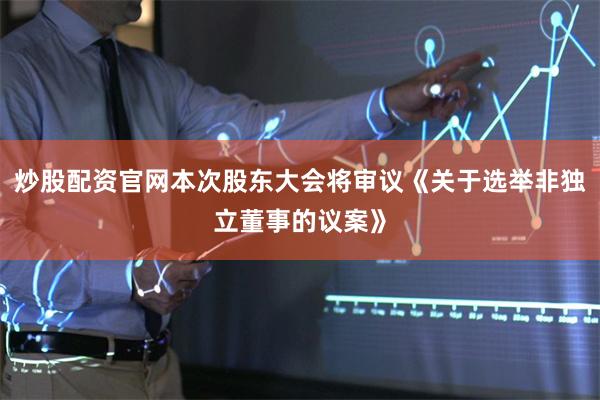 炒股配资官网本次股东大会将审议《关于选举非独立董事的议案》