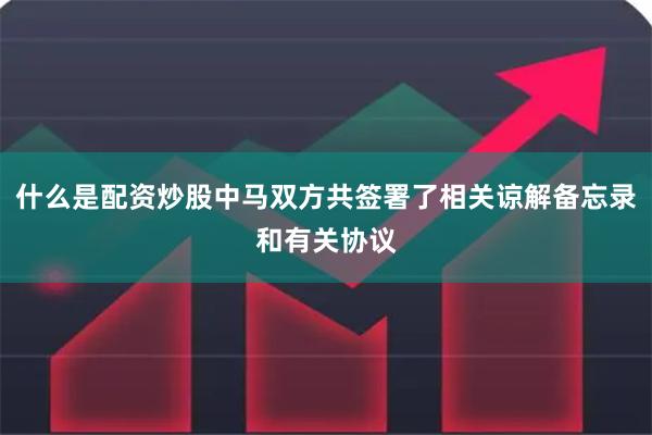 什么是配资炒股中马双方共签署了相关谅解备忘录和有关协议