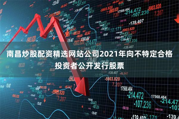 南昌炒股配资精选网站公司2021年向不特定合格投资者公开发行股票