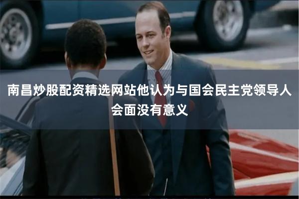 南昌炒股配资精选网站他认为与国会民主党领导人会面没有意义