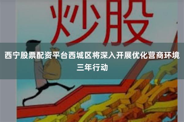 西宁股票配资平台西城区将深入开展优化营商环境三年行动