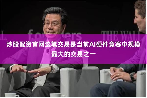 炒股配资官网这笔交易是当前AI硬件竞赛中规模最大的交易之一
