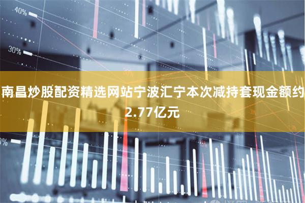 南昌炒股配资精选网站宁波汇宁本次减持套现金额约2.77亿元
