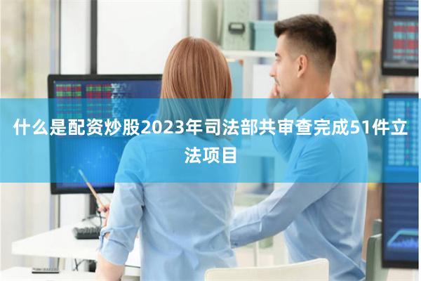 什么是配资炒股2023年司法部共审查完成51件立法项目