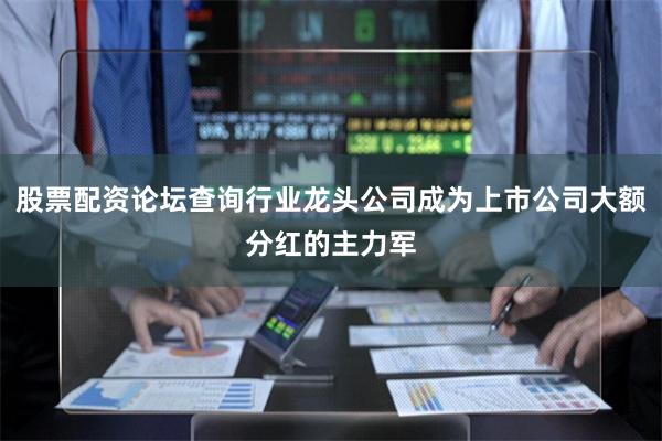 股票配资论坛查询行业龙头公司成为上市公司大额分红的主力军