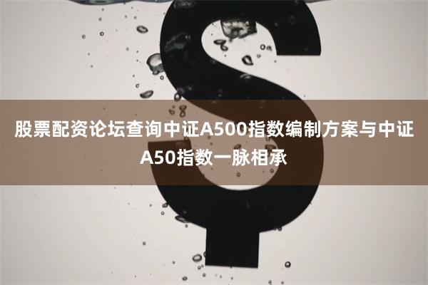股票配资论坛查询中证A500指数编制方案与中证A50指数一脉相承